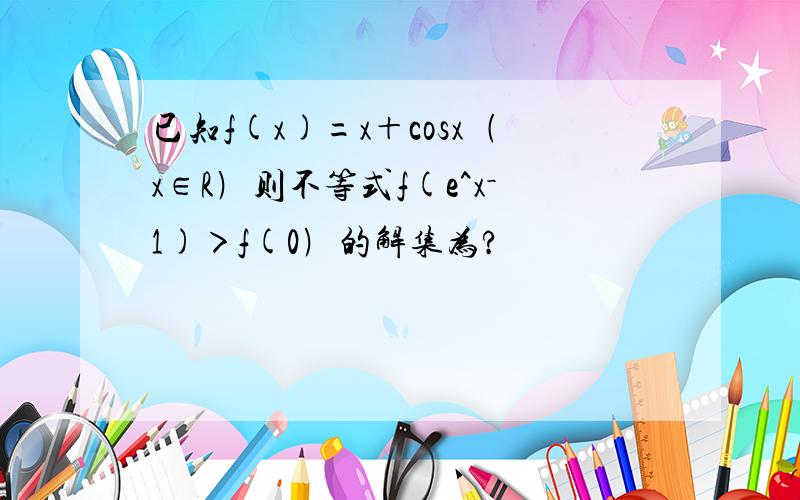 已知f(x)=x＋cosx﹙x∈R﹚则不等式f(e^x－1)＞f(0﹚的解集为?