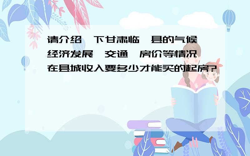 请介绍一下甘肃临洮县的气候,经济发展,交通,房价等情况,在县城收入要多少才能买的起房?