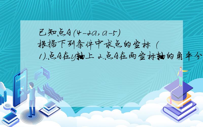 已知点A(4-2a,a-5)根据下列条件中求点的坐标 (1).点A在y轴上 2.点A在两坐标轴的角平分线上(2)点A在两坐标轴的角平分线上