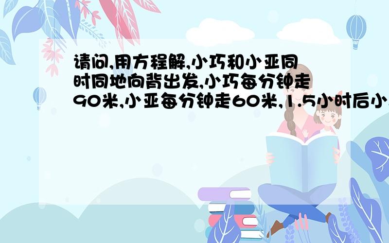 请问,用方程解,小巧和小亚同时同地向背出发,小巧每分钟走90米,小亚每分钟走60米,1.5小时后小巧因事掉头追小亚,几分钟能追上?