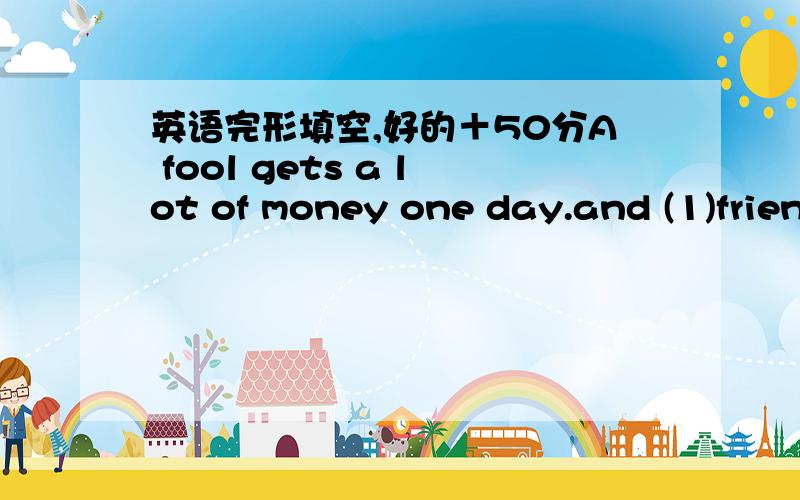 英语完形填空,好的＋50分A fool gets a lot of money one day.and (1)friends don't know (2)he gets it.How do you get so(3) money?asks one of them.I get the (4)prize in the lottery,he answers.How do you come(5)guess the lucky number?Well,it's(6)