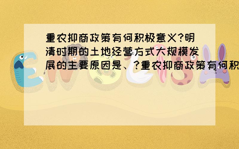 重农抑商政策有何积极意义?明清时期的土地经营方式大规模发展的主要原因是、?重农抑商政策有何积极意义?（看到教材书上写着促进经济发展,不是应该阻止了吗?）明清时期的土地经营方