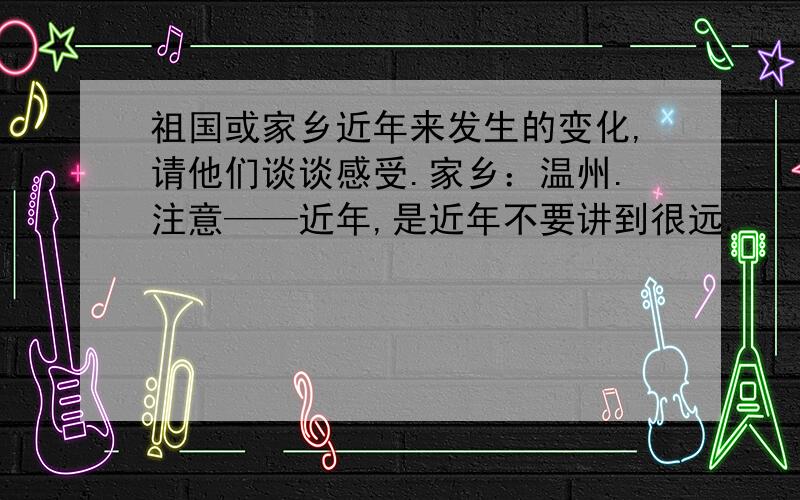 祖国或家乡近年来发生的变化,请他们谈谈感受.家乡：温州.注意——近年,是近年不要讲到很远.