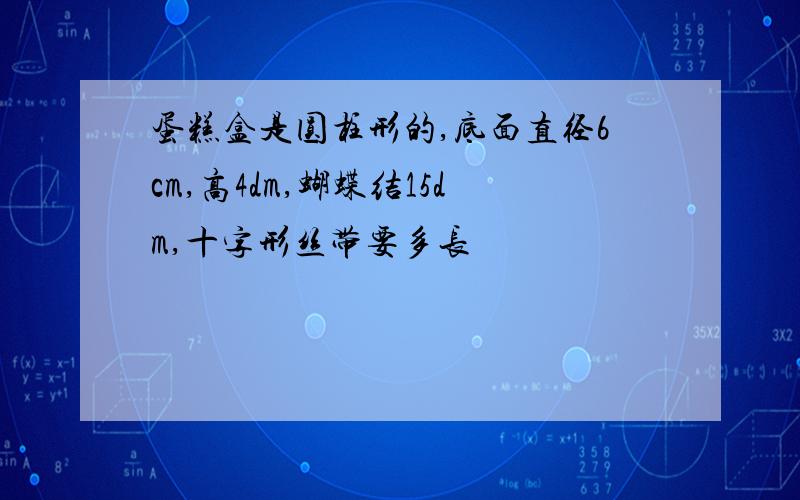 蛋糕盒是圆柱形的,底面直径6cm,高4dm,蝴蝶结15dm,十字形丝带要多长