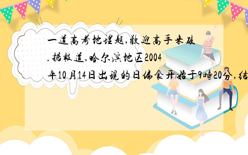 一道高考地理题,欢迎高手来破.据报道,哈尔滨地区2004年10月14日出现的日偏食开始于9时20分,结束于10时57分.当哈尔滨日食结束时,美国阿拉斯加州某地为13日16时57分.那里人们看到的日偏食开始