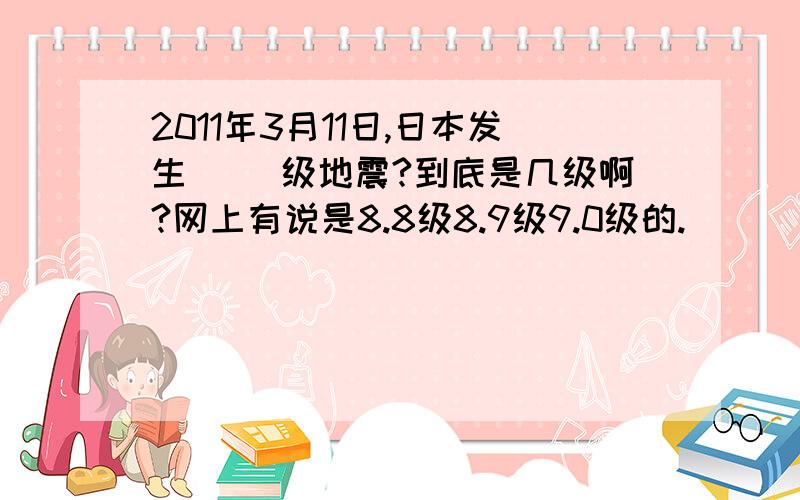 2011年3月11日,日本发生( )级地震?到底是几级啊?网上有说是8.8级8.9级9.0级的.