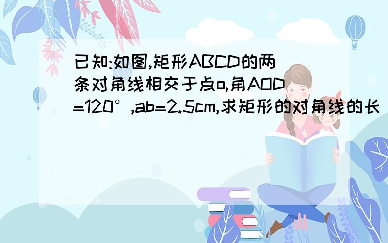 已知:如图,矩形ABCD的两条对角线相交于点o,角AOD=120°,ab=2.5cm,求矩形的对角线的长