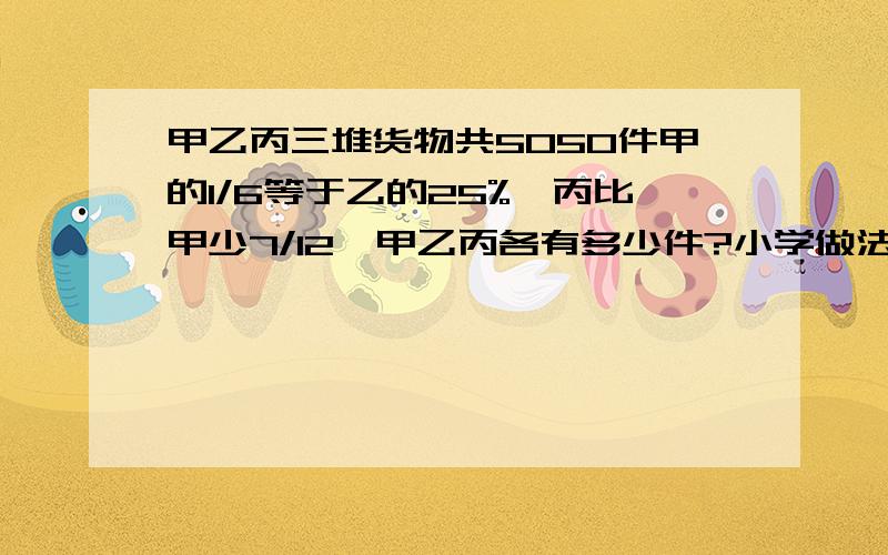 甲乙丙三堆货物共5050件甲的1/6等于乙的25%,丙比甲少7/12,甲乙丙各有多少件?小学做法