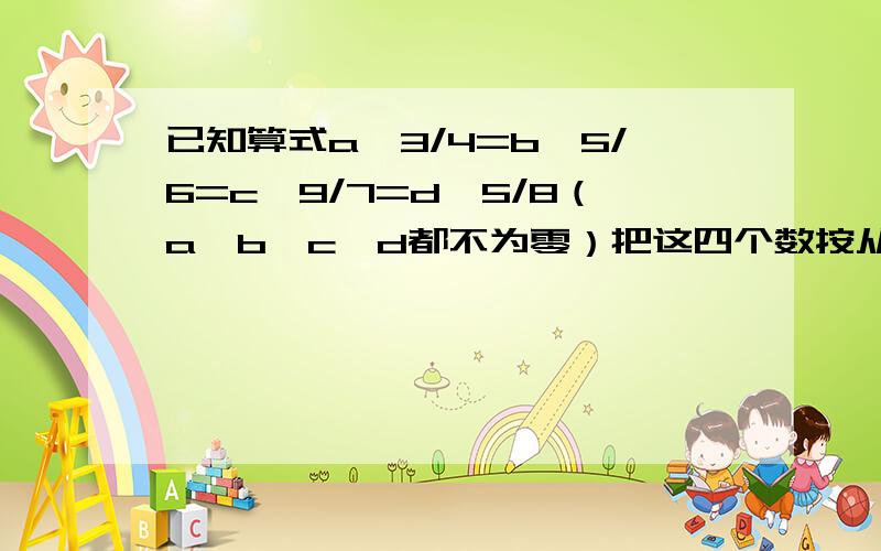 已知算式a÷3/4=b÷5/6=c÷9/7=d÷5/8（a、b、c、d都不为零）把这四个数按从小到大的顺序排列是：（）＜（）＜（）＜（）