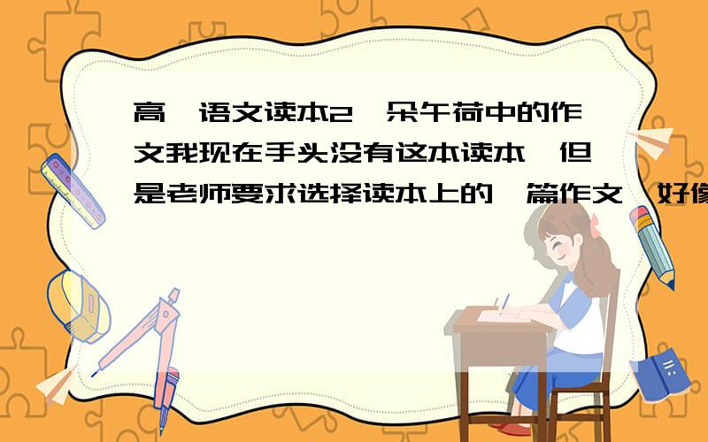 高一语文读本2一朵午荷中的作文我现在手头没有这本读本,但是老师要求选择读本上的一篇作文,好像是在每个专题后边有作文的要求.请哪位同学知道作文题目和要求的告诉我一声,感激不尽!