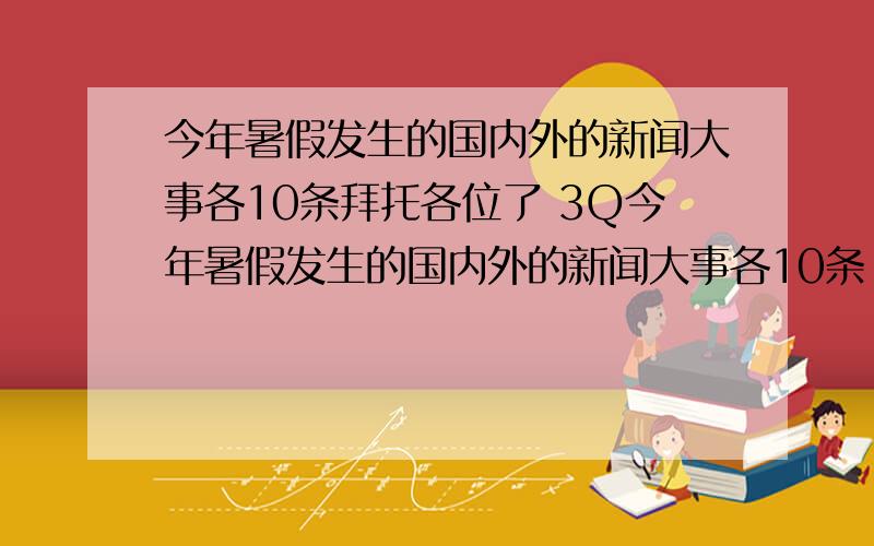 今年暑假发生的国内外的新闻大事各10条拜托各位了 3Q今年暑假发生的国内外的新闻大事各10条 暑假作业呀!带上日期哦!