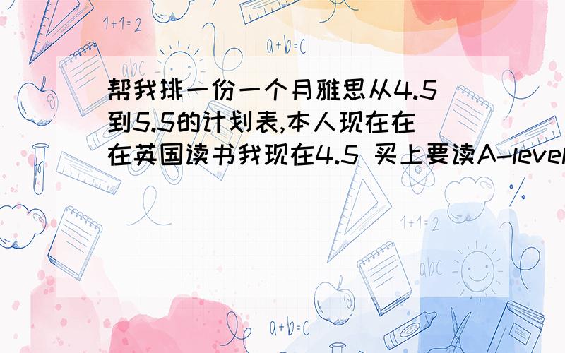 帮我排一份一个月雅思从4.5到5.5的计划表,本人现在在在英国读书我现在4.5 买上要读A-level 今年15岁了,唉