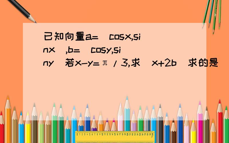 已知向量a=（cosx,sinx),b=(cosy,siny)若x-y=π/3,求|x+2b|求的是|a+2b|打错 了