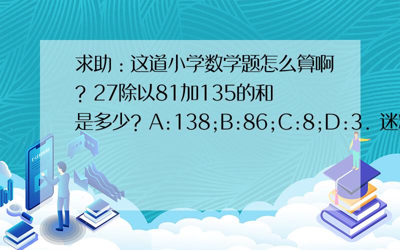 求助：这道小学数学题怎么算啊? 27除以81加135的和是多少? A:138;B:86;C:8;D:3. 迷糊了.我也觉得题有问题，是我小孩的卷子里的。