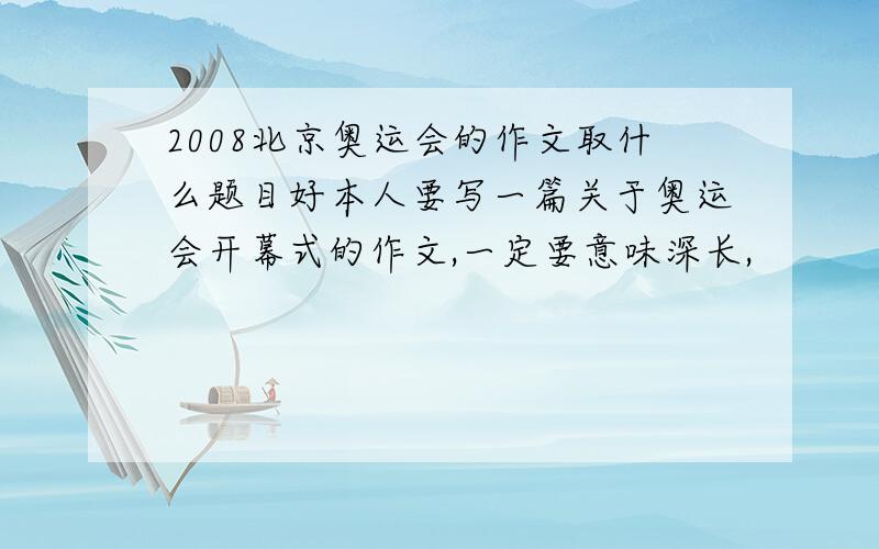 2008北京奥运会的作文取什么题目好本人要写一篇关于奥运会开幕式的作文,一定要意味深长,