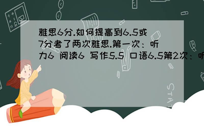 雅思6分.如何提高到6.5或7分考了两次雅思.第一次：听力6 阅读6 写作5.5 口语6.5第2次：听力6 阅读7 写作5.5 口语6我想请我我该怎么做才能分别提高没门的成绩,特别是写作要6分以上,我想在6月