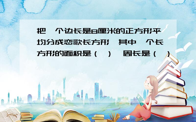 把一个边长是8厘米的正方形平均分成恋歌长方形,其中一个长方形的面积是（ ）,周长是（ ）