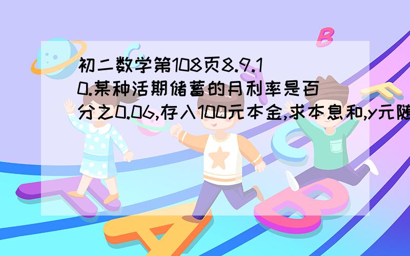 初二数学第108页8.9.10.某种活期储蓄的月利率是百分之0.06,存入100元本金,求本息和,y元随所存月数x变化的函数解析式,并计算存期4个月的本息和.