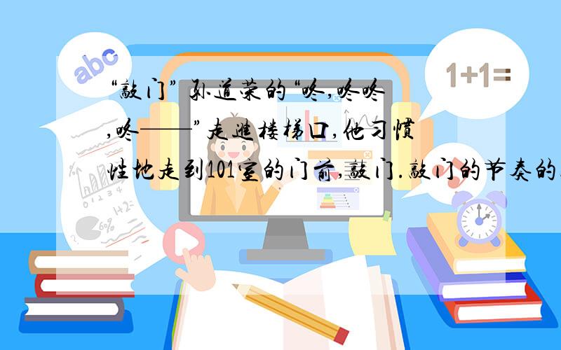 “敲门” 孙道荣的“咚,咚咚,咚——”走进楼梯口,他习惯性地走到101室的门前,敲门.敲门的节奏的敲门声,她就知道是他,这样她就不用急着来开门,以免有个闪失.过一会儿,门轻轻打开.18.请围