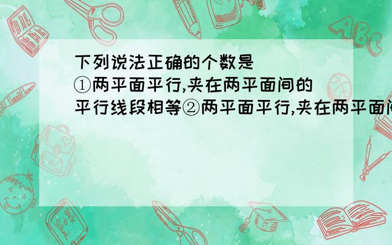 下列说法正确的个数是（　） ①两平面平行,夹在两平面间的平行线段相等②两平面平行,夹在两平面间的相等③如果一条直线和两个平行平面中的一个平行,那么和另一个平面也平行④平行直