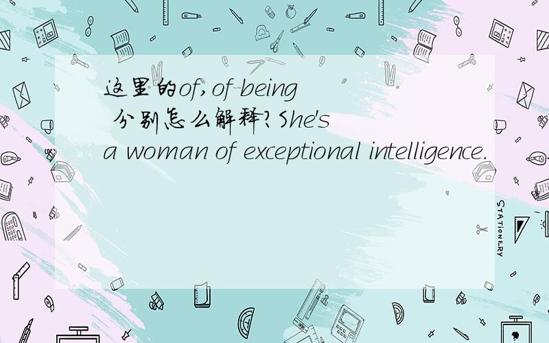 这里的of,of being 分别怎么解释?She's a woman of exceptional intelligence.       Intelligence is the quality of being intelligent or clever.