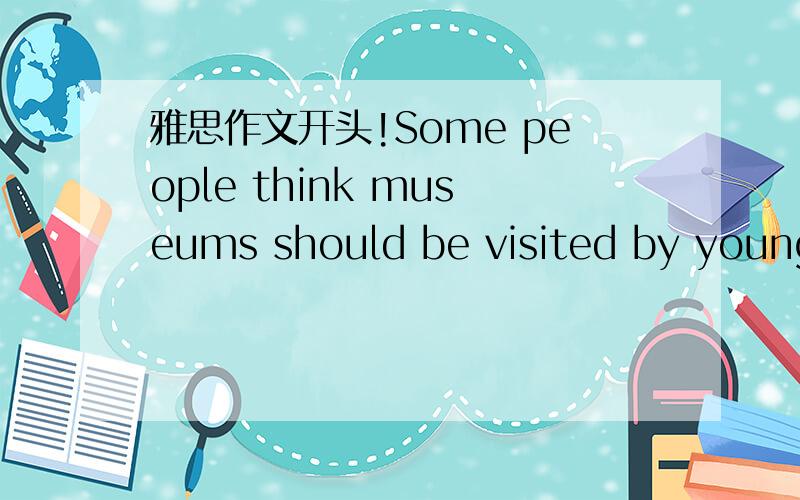 雅思作文开头!Some people think museums should be visited by young people in attraction and entertainment.But others think museums should be aim at education rather than to entertain the generation.