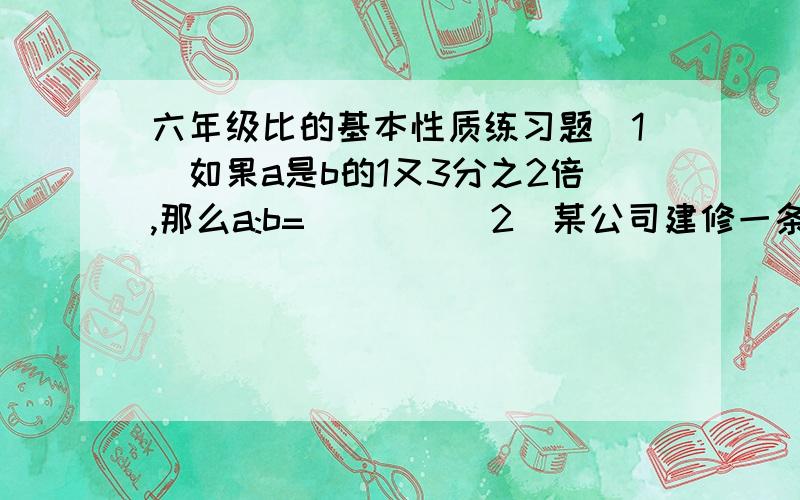 六年级比的基本性质练习题（1）如果a是b的1又3分之2倍,那么a:b=____（2）某公司建修一条公路,第一天修了全长的4分之1,第二天修了全长的10分之3,求修好的公路与没修的公路的长之比.（3）从