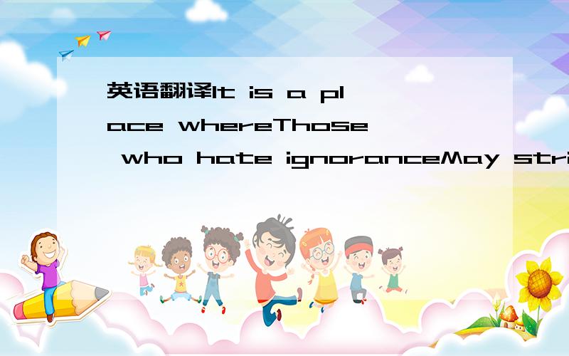 英语翻译It is a place whereThose who hate ignoranceMay strive to know …Where those who perceive truthMay strive to make others see …Where seekers and learners alike,Bonded together in the search for knowledgeWill honor through in all its fine