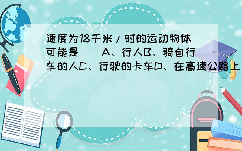 速度为18千米/时的运动物体可能是（）A、行人B、骑自行车的人C、行驶的卡车D、在高速公路上行驶的汽车