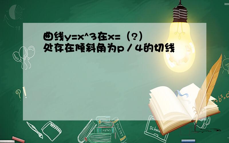 曲线y=x^3在x=（?） 处存在倾斜角为p／4的切线