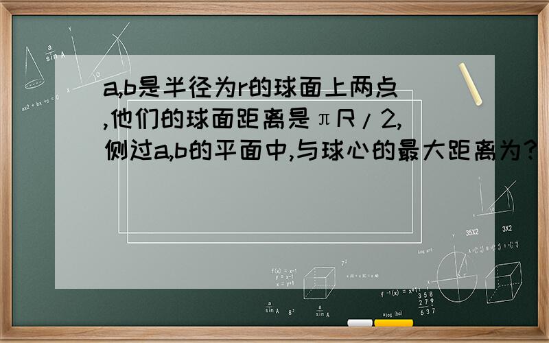 a,b是半径为r的球面上两点,他们的球面距离是πR/2,侧过a,b的平面中,与球心的最大距离为?