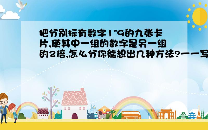 把分别标有数字1~9的九张卡片,使其中一组的数字是另一组的2倍,怎么分你能想出几种方法?一一写出来.