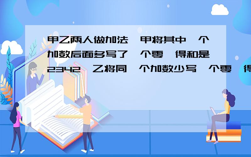 甲乙两人做加法,甲将其中一个加数后面多写了一个零,得和是2342,乙将同一个加数少写一个零,得和是65求原来的两个加数.