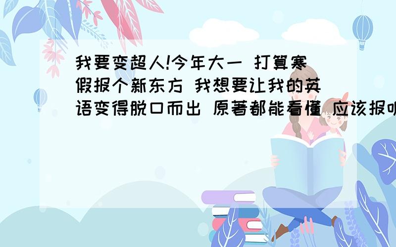 我要变超人!今年大一 打算寒假报个新东方 我想要让我的英语变得脱口而出 原著都能看懂 应该报听说特训中级班还是听说读写全能飞跃班 或者其他新东方的精品班 其实我对新东方不了解