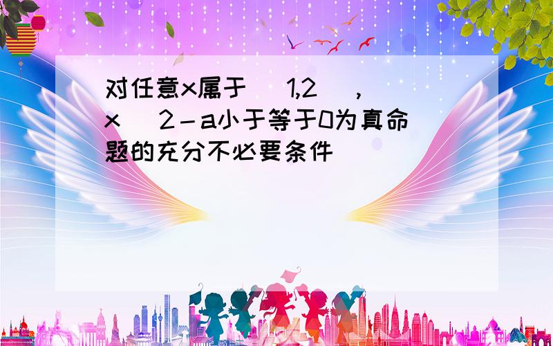 对任意x属于[ 1,2] ,x^ 2－a小于等于0为真命题的充分不必要条件