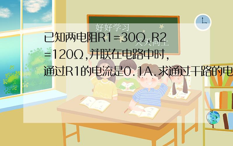 已知两电阻R1=30Ω,R2=120Ω,并联在电路中时,通过R1的电流是0.1A.求通过干路的电流是多少用这三个方法中的任意两个求出来。法1：找同段导体另外两个物理量，求第三个量；法2：找被求量与相