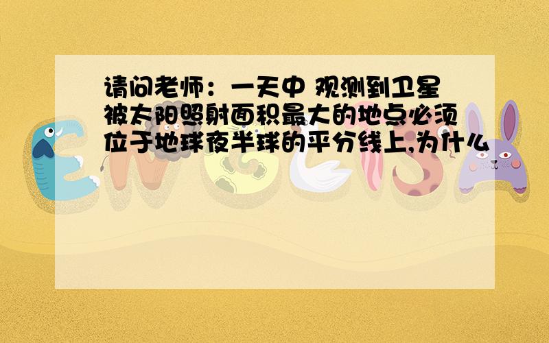 请问老师：一天中 观测到卫星被太阳照射面积最大的地点必须位于地球夜半球的平分线上,为什么