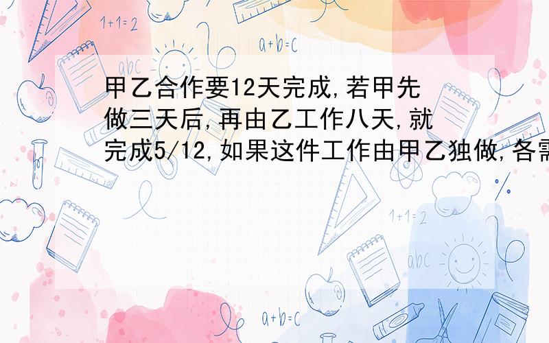 甲乙合作要12天完成,若甲先做三天后,再由乙工作八天,就完成5/12,如果这件工作由甲乙独做,各需几天?