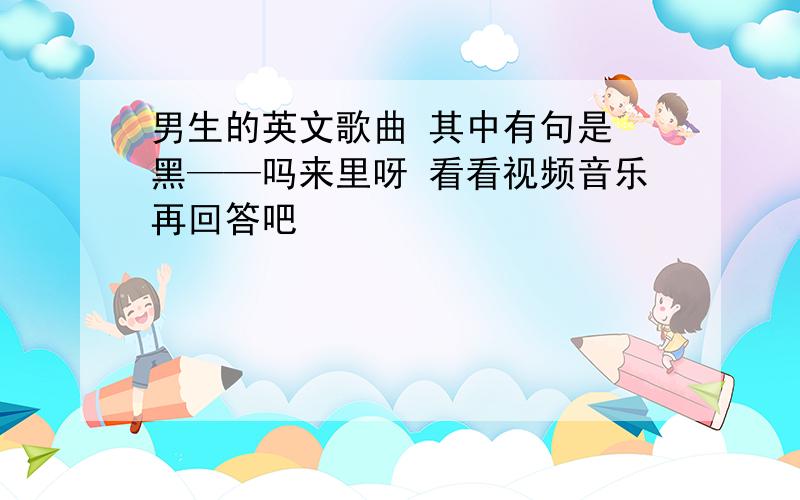 男生的英文歌曲 其中有句是 黑——吗来里呀 看看视频音乐再回答吧