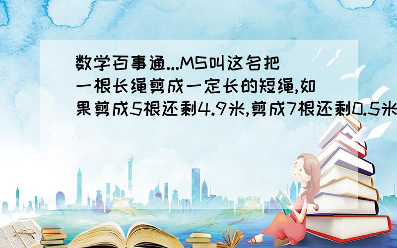 数学百事通...MS叫这名把一根长绳剪成一定长的短绳,如果剪成5根还剩4.9米,剪成7根还剩0.5米,这根绳有多长?