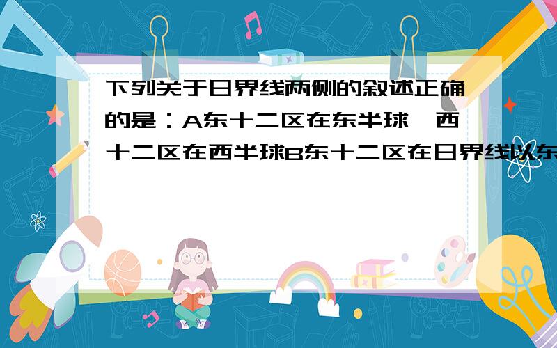 下列关于日界线两侧的叙述正确的是：A东十二区在东半球,西十二区在西半球B东十二区在日界线以东,西十二在日界线以西C西十二区总比西十二区早24小时D东、西12区钟点相同,日期差一天