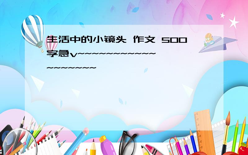 生活中的小镜头 作文 500字急v~~~~~~~~~~~~~~~~~~