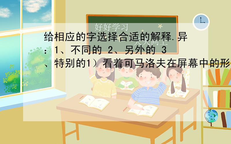 给相应的字选择合适的解释.异：1、不同的 2、另外的 3、特别的1）看着可马洛夫在屏幕中的形象,观众们的表情各异.2）同极磁铁相斥,异性磁铁相吸.3）据说这只大象有特异功能.竟：1、居然.