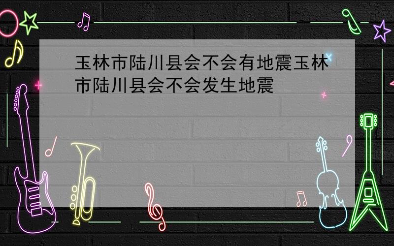 玉林市陆川县会不会有地震玉林市陆川县会不会发生地震