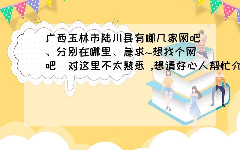 广西玉林市陆川县有哪几家网吧、分别在哪里、急求~想找个网吧  对这里不太熟悉 ,想请好心人帮忙介绍个网吧给我.、 图示最好、温泉南路附近~ 最好详细点 谢谢.我刚来陆川  .很不熟悉、