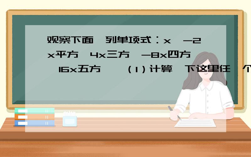 观察下面一列单项式：x,-2x平方,4x三方,-8x四方,16x五方,…（1）计算一下这里任一个单项式除以它前面n改为2009个单项式（1）计算一下这里任一个单项式除以它前面的单项式的商，你有什么发