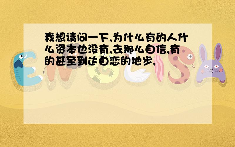 我想请问一下,为什么有的人什么资本也没有,去那么自信,有的甚至到达自恋的地步,