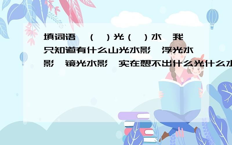 填词语,（ ）光（ ）水,我只知道有什么山光水影、浮光水影、镜光水影,实在想不出什么光什么水,