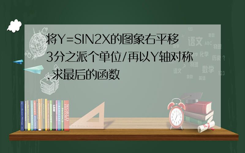 将Y=SIN2X的图象右平移3分之派个单位/再以Y轴对称.求最后的函数