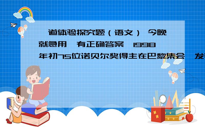 一道体验探究题（语文） 今晚就急用,有正确答案,1998年初75位诺贝尔奖得主在巴黎集会,发表了宣言,宣言中说道：“人类要在21世纪生存下去,就要从2500年前的孔子哪里去汲取智慧.”每年有很